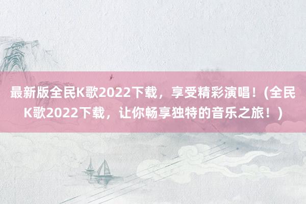 最新版全民K歌2022下载，享受精彩演唱！(全民K歌2022下载，让你畅享独特的音乐之旅！)