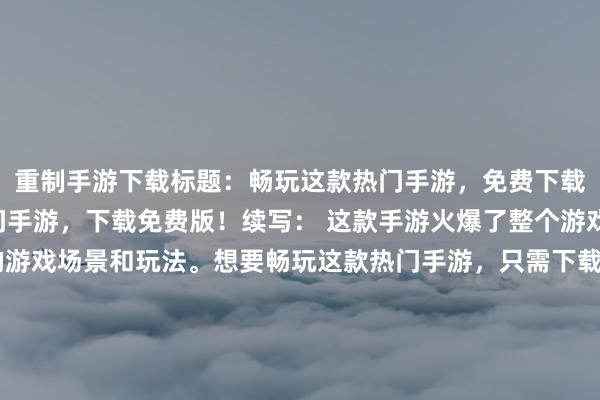 重制手游下载标题：畅玩这款热门手游，免费下载！(标题： 畅玩这热门手游，下载免费版！续写： 这款手游火爆了整个游戏市场，拥有着丰富的游戏场景和玩法。想要畅玩这款热门手游，只需下载免费版就能立即体验！游戏中不仅有惊险刺激的剧情，还有易上手的游戏操作，让你畅快玩耍。立即下载！享受纯粹的游戏乐趣！)